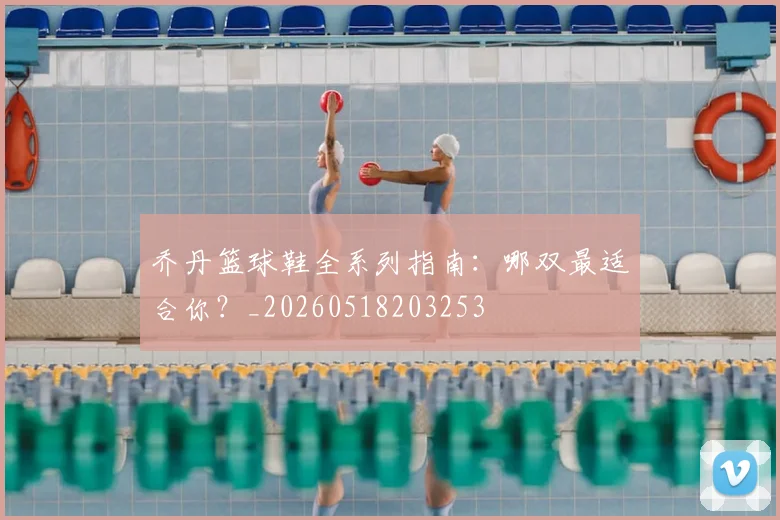 乔丹篮球鞋全系列指南：哪双最适合你？_20260518203253