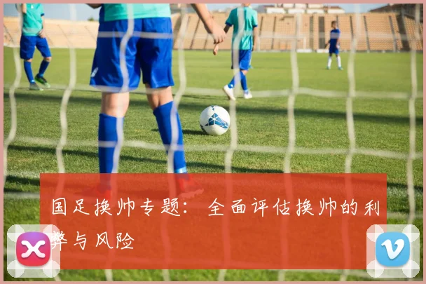 国足换帅专题:全面评估换帅的利弊与风险