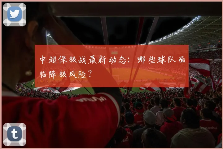 中超保级战最新动态:哪些球队面临降级风险?