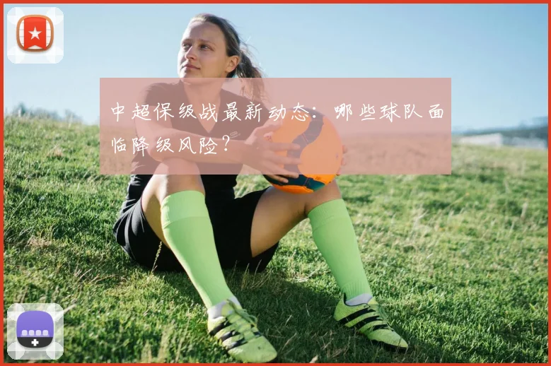 中超保级战最新动态：哪些球队面临降级风险？