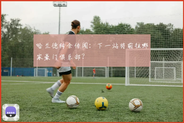 哈兰德转会传闻:下一站将前往哪家豪门俱乐部?