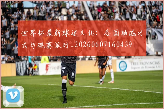 世界杯最新球迷文化:各国助威方式与观赛派对_20260607160439