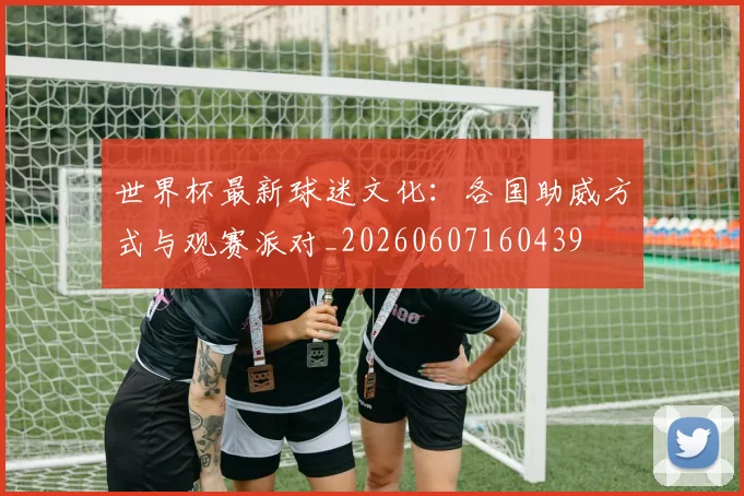 世界杯最新球迷文化:各国助威方式与观赛派对_20260607160439