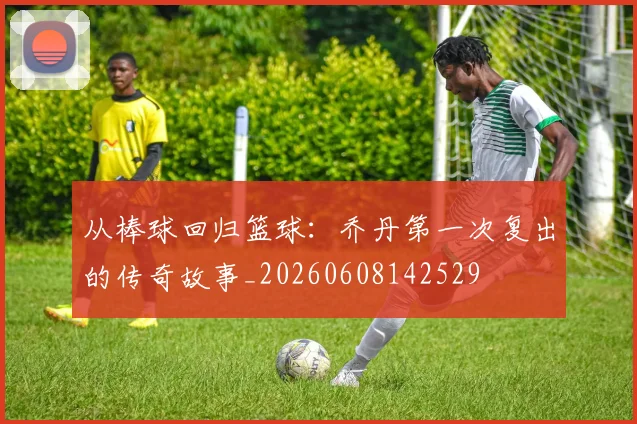 从棒球回归篮球：乔丹第一次复出的传奇故事_20260608142529