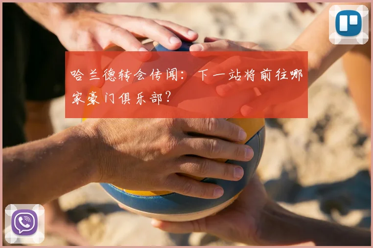 哈兰德转会传闻:下一站将前往哪家豪门俱乐部?