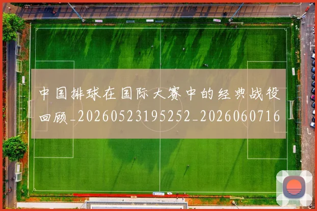 中国排球在国际大赛中的经典战役回顾_20260523195252_20260607160553