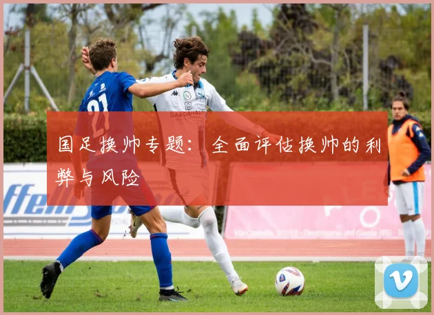 国足换帅专题:全面评估换帅的利弊与风险