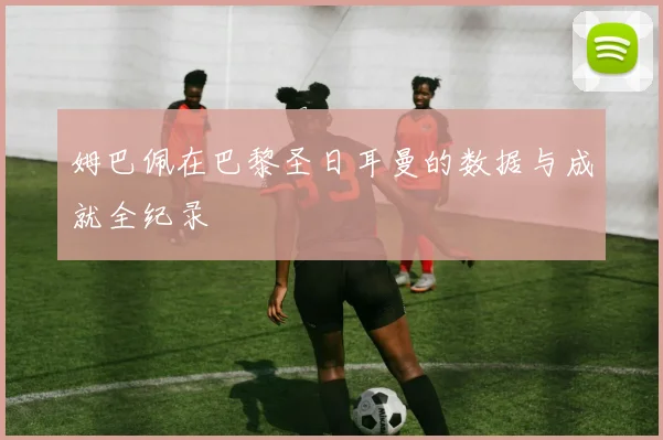 姆巴佩在巴黎圣日耳曼的数据与成就全纪录